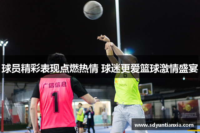 球员精彩表现点燃热情 球迷更爱篮球激情盛宴