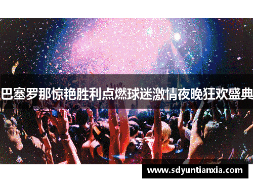 巴塞罗那惊艳胜利点燃球迷激情夜晚狂欢盛典
