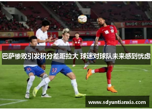 巴萨惨败引发积分差距拉大 球迷对球队未来感到忧虑
