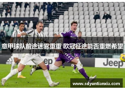 意甲球队前途迷雾重重 欧冠征途能否重燃希望