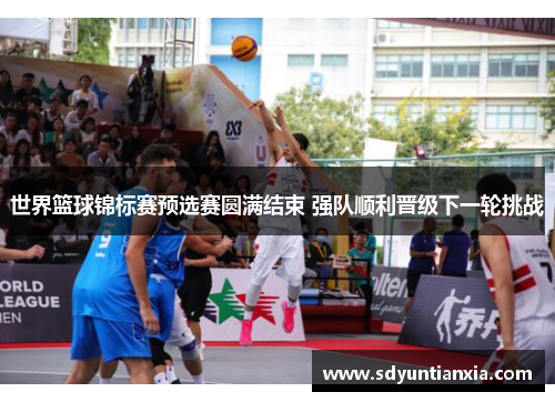 世界篮球锦标赛预选赛圆满结束 强队顺利晋级下一轮挑战