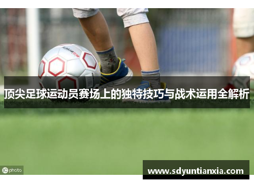 顶尖足球运动员赛场上的独特技巧与战术运用全解析