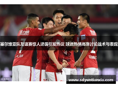 塞尔维亚队友谊赛惊人逆袭引发热议 球迷热情高涨讨论战术与表现