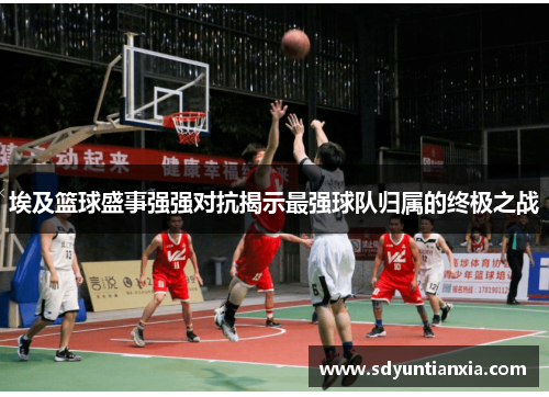 埃及篮球盛事强强对抗揭示最强球队归属的终极之战