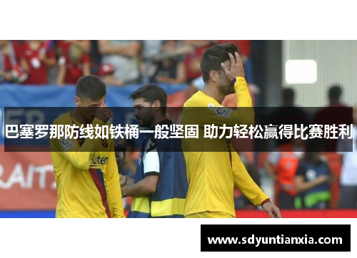 巴塞罗那防线如铁桶一般坚固 助力轻松赢得比赛胜利