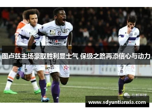 图卢兹主场豪取胜利显士气 保级之路再添信心与动力