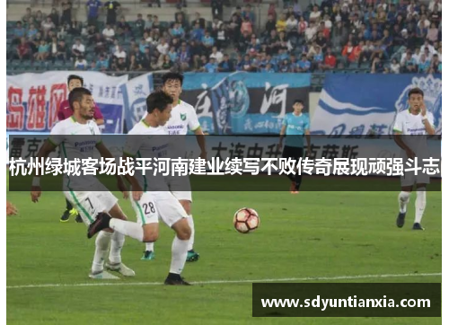 杭州绿城客场战平河南建业续写不败传奇展现顽强斗志
