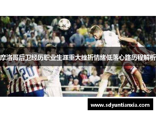 摩洛哥后卫经历职业生涯重大挫折情绪低落心路历程解析
