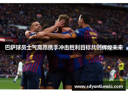巴萨球员士气高昂携手冲击胜利目标共创辉煌未来