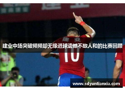 建业中场突破频频却无缘进球遗憾不敌人和的比赛回顾