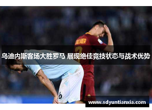 乌迪内斯客场大胜罗马 展现绝佳竞技状态与战术优势