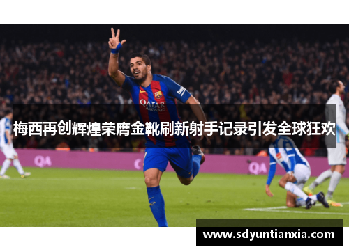 梅西再创辉煌荣膺金靴刷新射手记录引发全球狂欢