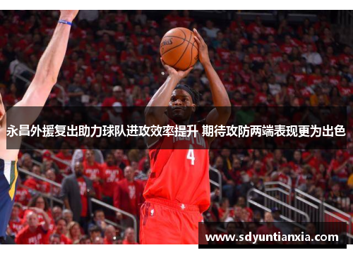 永昌外援复出助力球队进攻效率提升 期待攻防两端表现更为出色