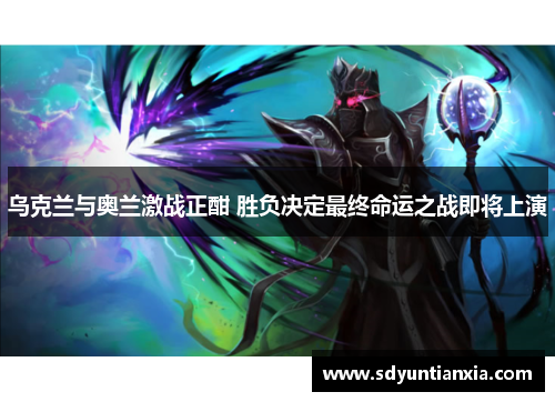 乌克兰与奥兰激战正酣 胜负决定最终命运之战即将上演