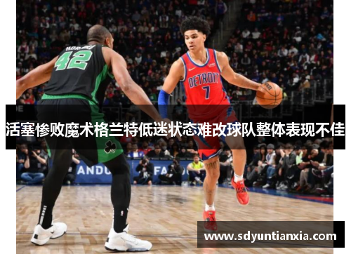 活塞惨败魔术格兰特低迷状态难改球队整体表现不佳