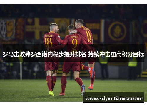 罗马击败弗罗西诺内稳步提升排名 持续冲击更高积分目标