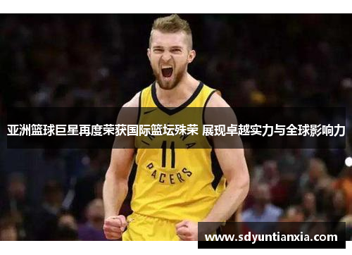 亚洲篮球巨星再度荣获国际篮坛殊荣 展现卓越实力与全球影响力