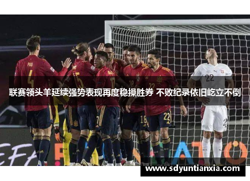 联赛领头羊延续强势表现再度稳操胜券 不败纪录依旧屹立不倒